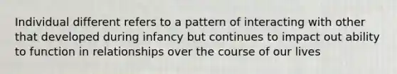 Individual different refers to a pattern of interacting with other that developed during infancy but continues to impact out ability to function in relationships over the course of our lives
