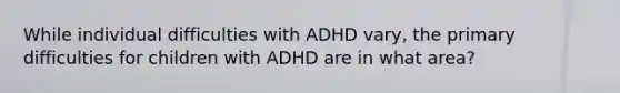 While individual difficulties with ADHD vary, the primary difficulties for children with ADHD are in what area?