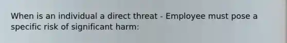 When is an individual a direct threat - Employee must pose a specific risk of significant harm: