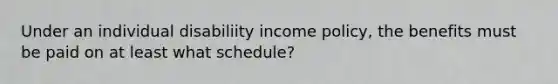 Under an individual disabiliity income policy, the benefits must be paid on at least what schedule?