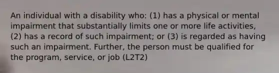 An individual with a disability who: (1) has a physical or mental impairment that substantially limits one or more life activities, (2) has a record of such impairment; or (3) is regarded as having such an impairment. Further, the person must be qualified for the program, service, or job (L2T2)