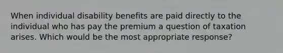 When individual disability benefits are paid directly to the individual who has pay the premium a question of taxation arises. Which would be the most appropriate response?