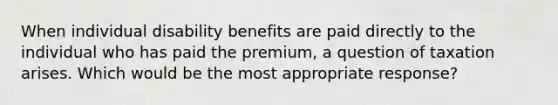 When individual disability benefits are paid directly to the individual who has paid the premium, a question of taxation arises. Which would be the most appropriate response?