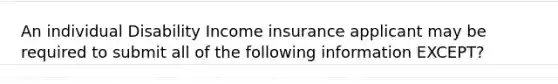 An individual Disability Income insurance applicant may be required to submit all of the following information EXCEPT?