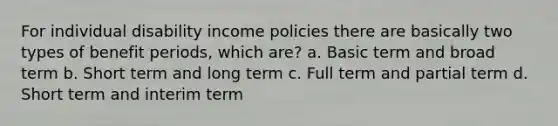 For individual disability income policies there are basically two types of benefit periods, which are? a. Basic term and broad term b. Short term and long term c. Full term and partial term d. Short term and interim term