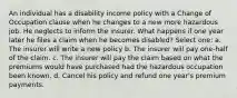 An individual has a disability income policy with a Change of Occupation clause when he changes to a new more hazardous job. He neglects to inform the insurer. What happens if one year later he files a claim when he becomes disabled? Select one: a. The insurer will write a new policy b. The insurer will pay one-half of the claim. c. The insurer will pay the claim based on what the premiums would have purchased had the hazardous occupation been known. d. Cancel his policy and refund one year's premium payments.