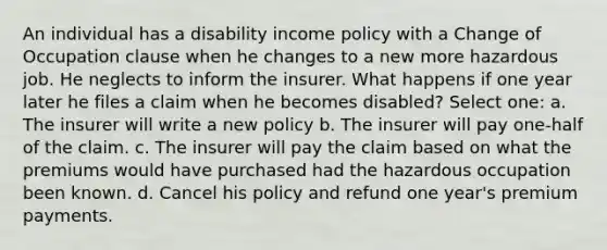 An individual has a disability income policy with a Change of Occupation clause when he changes to a new more hazardous job. He neglects to inform the insurer. What happens if one year later he files a claim when he becomes disabled? Select one: a. The insurer will write a new policy b. The insurer will pay one-half of the claim. c. The insurer will pay the claim based on what the premiums would have purchased had the hazardous occupation been known. d. Cancel his policy and refund one year's premium payments.