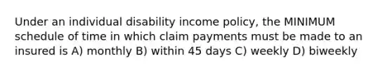 Under an individual disability income policy, the MINIMUM schedule of time in which claim payments must be made to an insured is A) monthly B) within 45 days C) weekly D) biweekly