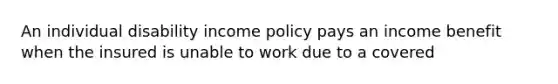 An individual disability income policy pays an income benefit when the insured is unable to work due to a covered