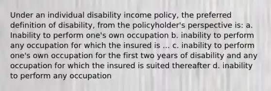 Under an individual disability income policy, the preferred definition of disability, from the policyholder's perspective is: a. Inability to perform one's own occupation b. inability to perform any occupation for which the insured is ... c. inability to perform one's own occupation for the first two years of disability and any occupation for which the insured is suited thereafter d. inability to perform any occupation