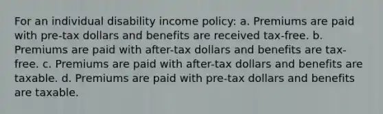 For an individual disability income policy: a. Premiums are paid with pre-tax dollars and benefits are received tax-free. b. Premiums are paid with after-tax dollars and benefits are tax-free. c. Premiums are paid with after-tax dollars and benefits are taxable. d. Premiums are paid with pre-tax dollars and benefits are taxable.