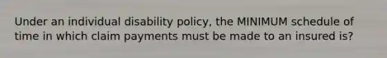 Under an individual disability policy, the MINIMUM schedule of time in which claim payments must be made to an insured is?