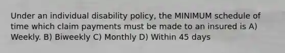 Under an individual disability policy, the MINIMUM schedule of time which claim payments must be made to an insured is A) Weekly. B) Biweekly C) Monthly D) Within 45 days