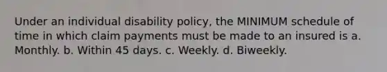 Under an individual disability policy, the MINIMUM schedule of time in which claim payments must be made to an insured is a. Monthly. b. Within 45 days. c. Weekly. d. Biweekly.