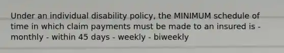 Under an individual disability policy, the MINIMUM schedule of time in which claim payments must be made to an insured is - monthly - within 45 days - weekly - biweekly