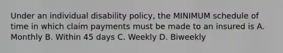 Under an individual disability policy, the MINIMUM schedule of time in which claim payments must be made to an insured is A. Monthly B. Within 45 days C. Weekly D. Biweekly