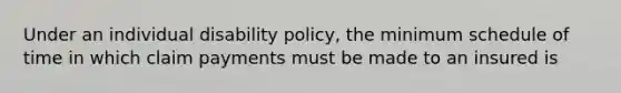 Under an individual disability policy, the minimum schedule of time in which claim payments must be made to an insured is