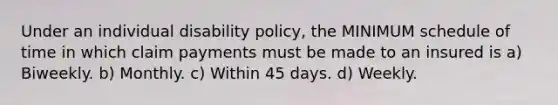 Under an individual disability policy, the MINIMUM schedule of time in which claim payments must be made to an insured is a) Biweekly. b) Monthly. c) Within 45 days. d) Weekly.