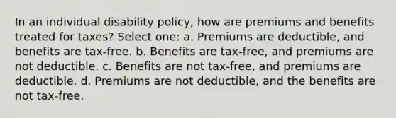 In an individual disability policy, how are premiums and benefits treated for taxes? Select one: a. Premiums are deductible, and benefits are tax-free. b. Benefits are tax-free, and premiums are not deductible. c. Benefits are not tax-free, and premiums are deductible. d. Premiums are not deductible, and the benefits are not tax-free.