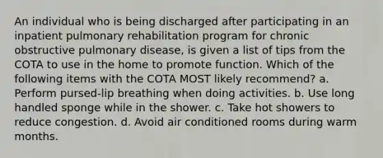 An individual who is being discharged after participating in an inpatient pulmonary rehabilitation program for chronic obstructive pulmonary disease, is given a list of tips from the COTA to use in the home to promote function. Which of the following items with the COTA MOST likely recommend? a. Perform pursed-lip breathing when doing activities. b. Use long handled sponge while in the shower. c. Take hot showers to reduce congestion. d. Avoid air conditioned rooms during warm months.