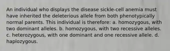 An individual who displays the disease sickle-cell anemia must have inherited the deleterious allele from both phenotypically normal parents. This individual is therefore: a. homozygous, with two dominant alleles. b. homozygous, with two recessive alleles. c. heterozygous, with one dominant and one recessive allele. d. haplozygous.