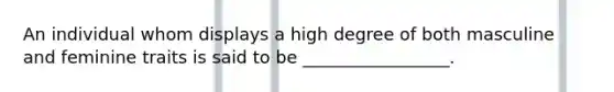 An individual whom displays a high degree of both masculine and feminine traits is said to be _________________.