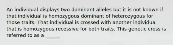 An individual displays two dominant alleles but it is not known if that individual is homozygous dominant of heterozygous for those traits. That individual is crossed with another individual that is homozygous recessive for both traits. This genetic cross is referred to as a ______