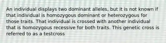 An individual displays two dominant alleles, but it is not known if that individual is homozygous dominant or heterozygous for those traits. That individual is crossed with another individual that is homozygous recessive for both traits. This genetic cross is referred to as a testcross