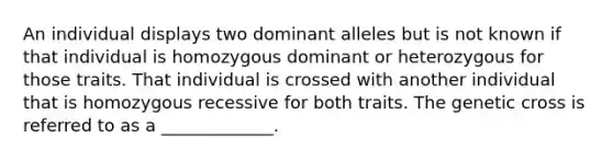 An individual displays two dominant alleles but is not known if that individual is homozygous dominant or heterozygous for those traits. That individual is crossed with another individual that is homozygous recessive for both traits. The genetic cross is referred to as a _____________.