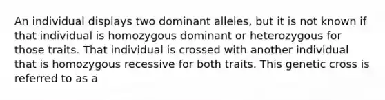 An individual displays two dominant alleles, but it is not known if that individual is homozygous dominant or heterozygous for those traits. That individual is crossed with another individual that is homozygous recessive for both traits. This genetic cross is referred to as a