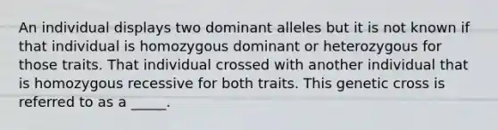 An individual displays two dominant alleles but it is not known if that individual is homozygous dominant or heterozygous for those traits. That individual crossed with another individual that is homozygous recessive for both traits. This genetic cross is referred to as a _____.