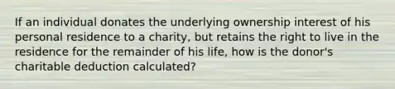 If an individual donates the underlying ownership interest of his personal residence to a charity, but retains the right to live in the residence for the remainder of his life, how is the donor's charitable deduction calculated?