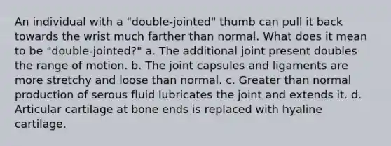 An individual with a "double-jointed" thumb can pull it back towards the wrist much farther than normal. What does it mean to be "double-jointed?" a. The additional joint present doubles the range of motion. b. The joint capsules and ligaments are more stretchy and loose than normal. c. Greater than normal production of serous fluid lubricates the joint and extends it. d. Articular cartilage at bone ends is replaced with hyaline cartilage.