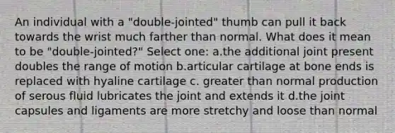 An individual with a "double-jointed" thumb can pull it back towards the wrist much farther than normal. What does it mean to be "double-jointed?" Select one: a.the additional joint present doubles the range of motion b.articular cartilage at bone ends is replaced with hyaline cartilage c. <a href='https://www.questionai.com/knowledge/ktgHnBD4o3-greater-than' class='anchor-knowledge'>greater than</a> normal production of serous fluid lubricates the joint and extends it d.the joint capsules and ligaments are more stretchy and loose than normal