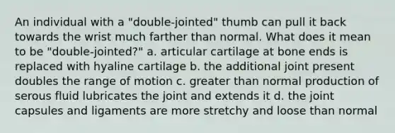 An individual with a "double-jointed" thumb can pull it back towards the wrist much farther than normal. What does it mean to be "double-jointed?" a. articular cartilage at bone ends is replaced with hyaline cartilage b. the additional joint present doubles the range of motion c. <a href='https://www.questionai.com/knowledge/ktgHnBD4o3-greater-than' class='anchor-knowledge'>greater than</a> normal production of serous fluid lubricates the joint and extends it d. the joint capsules and ligaments are more stretchy and loose than normal