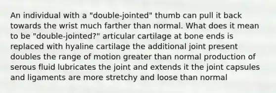 An individual with a "double-jointed" thumb can pull it back towards the wrist much farther than normal. What does it mean to be "double-jointed?" articular cartilage at bone ends is replaced with hyaline cartilage the additional joint present doubles the range of motion greater than normal production of serous fluid lubricates the joint and extends it the joint capsules and ligaments are more stretchy and loose than normal