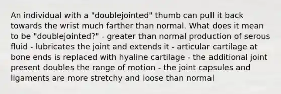 An individual with a "doublejointed" thumb can pull it back towards the wrist much farther than normal. What does it mean to be "doublejointed?" - greater than normal production of serous fluid - lubricates the joint and extends it - articular cartilage at bone ends is replaced with hyaline cartilage - the additional joint present doubles the range of motion - the joint capsules and ligaments are more stretchy and loose than normal