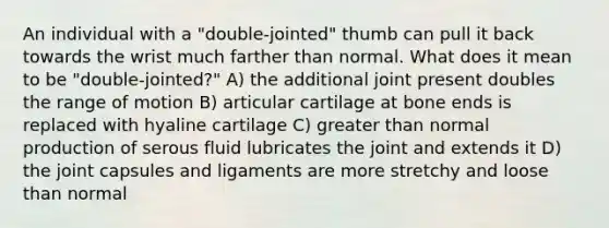 An individual with a "double-jointed" thumb can pull it back towards the wrist much farther than normal. What does it mean to be "double-jointed?" A) the additional joint present doubles the range of motion B) articular cartilage at bone ends is replaced with hyaline cartilage C) <a href='https://www.questionai.com/knowledge/ktgHnBD4o3-greater-than' class='anchor-knowledge'>greater than</a> normal production of serous fluid lubricates the joint and extends it D) the joint capsules and ligaments are more stretchy and loose than normal