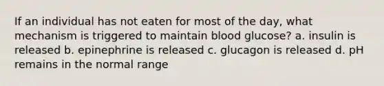 If an individual has not eaten for most of the day, what mechanism is triggered to maintain blood glucose? a. insulin is released b. epinephrine is released c. glucagon is released d. pH remains in the normal range