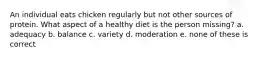 An individual eats chicken regularly but not other sources of protein. What aspect of a healthy diet is the person missing? a. adequacy b. balance c. variety d. moderation e. none of these is correct