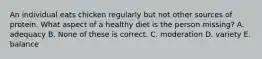 An individual eats chicken regularly but not other sources of protein. What aspect of a healthy diet is the person missing? A. adequacy B. None of these is correct. C. moderation D. variety E. balance