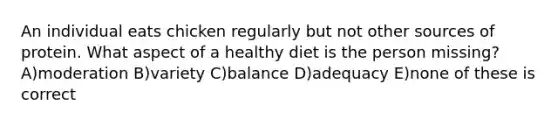 An individual eats chicken regularly but not other sources of protein. What aspect of a healthy diet is the person missing? A)moderation B)variety C)balance D)adequacy E)none of these is correct