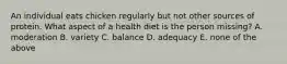 An individual eats chicken regularly but not other sources of protein. What aspect of a health diet is the person missing? A. moderation B. variety C. balance D. adequacy E. none of the above