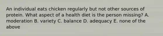 An individual eats chicken regularly but not other sources of protein. What aspect of a health diet is the person missing? A. moderation B. variety C. balance D. adequacy E. none of the above