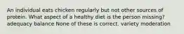 An individual eats chicken regularly but not other sources of protein. What aspect of a healthy diet is the person missing? adequacy balance None of these is correct. variety moderation