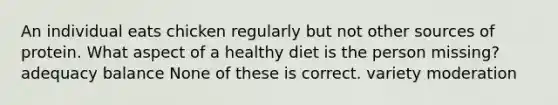 An individual eats chicken regularly but not other sources of protein. What aspect of a healthy diet is the person missing? adequacy balance None of these is correct. variety moderation