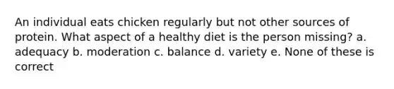 An individual eats chicken regularly but not other sources of protein. What aspect of a healthy diet is the person missing? a. adequacy b. moderation c. balance d. variety e. None of these is correct