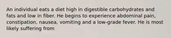 An individual eats a diet high in digestible carbohydrates and fats and low in fiber. He begins to experience abdominal pain, constipation, nausea, vomiting and a low-grade fever. He is most likely suffering from