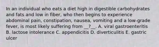 In an individual who eats a diet high in digestible carbohydrates and fats and low in fiber, who then begins to experience abdominal pain, constipation, nausea, vomiting and a low-grade fever, is most likely suffering from __?__. A. viral gastroenteritis B. lactose intolerance C. appendicitis D. diverticulitis E. gastric ulcer