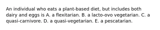 An individual who eats a plant-based diet, but includes both dairy and eggs is A. a flexitarian. B. a lacto-ovo vegetarian. C. a quasi-carnivore. D. a quasi-vegetarian. E. a pescatarian.